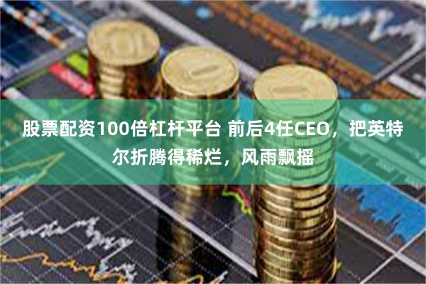 股票配资100倍杠杆平台 前后4任CEO，把英特尔折腾得稀烂，风雨飘摇