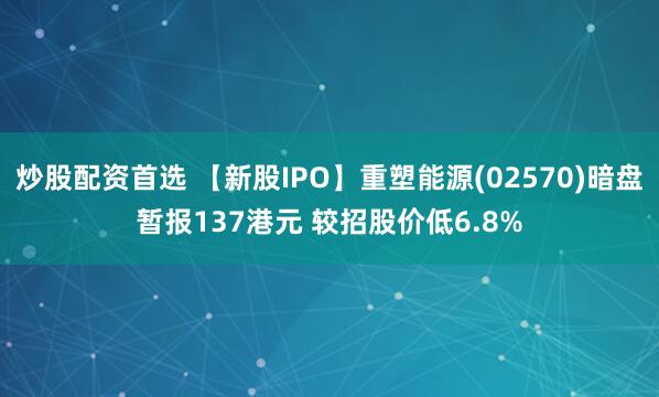 炒股配资首选 【新股IPO】重塑能源(02570)暗盘暂报137港元 较招股价低6.8%