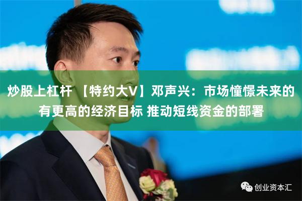 炒股上杠杆 【特约大V】邓声兴：市场憧憬未来的有更高的经济目标 推动短线资金的部署