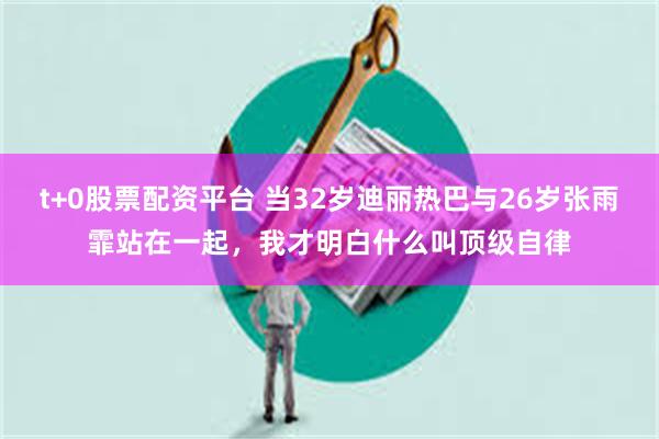t+0股票配资平台 当32岁迪丽热巴与26岁张雨霏站在一起，我才明白什么叫顶级自律