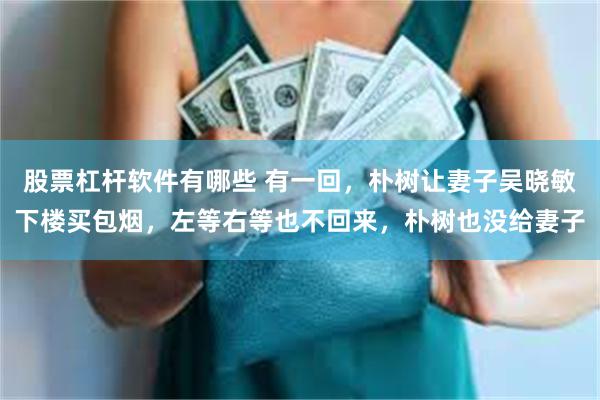 股票杠杆软件有哪些 有一回，朴树让妻子吴晓敏下楼买包烟，左等右等也不回来，朴树也没给妻子