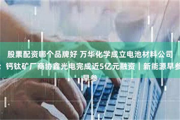股票配资哪个品牌好 万华化学成立电池材料公司；钙钛矿厂商协鑫光电完成近5亿元融资｜新能源早参