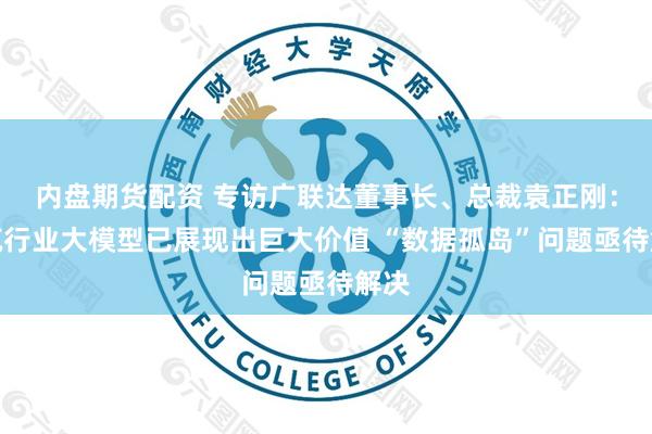 内盘期货配资 专访广联达董事长、总裁袁正刚：建筑行业大模型已展现出巨大价值 “数据孤岛”问题亟待解决