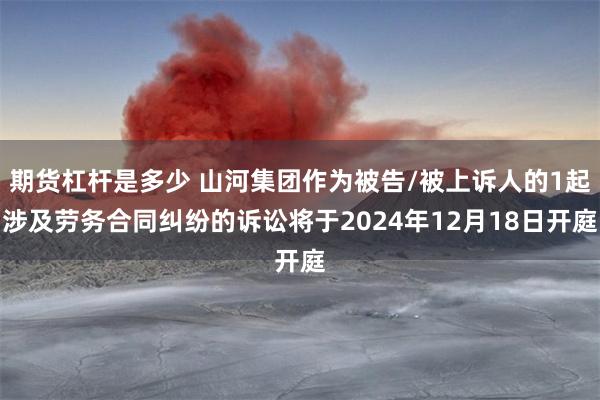 期货杠杆是多少 山河集团作为被告/被上诉人的1起涉及劳务合同纠纷的诉讼将于2024年12月18日开庭