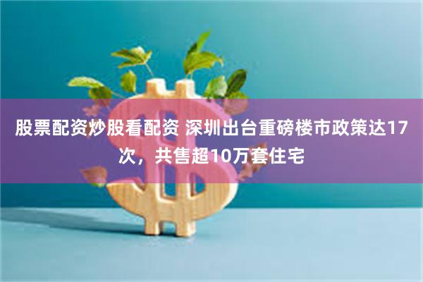 股票配资炒股看配资 深圳出台重磅楼市政策达17次，共售超10万套住宅