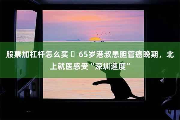 股票加杠杆怎么买 ​65岁港叔患胆管癌晚期，北上就医感受“深圳速度”