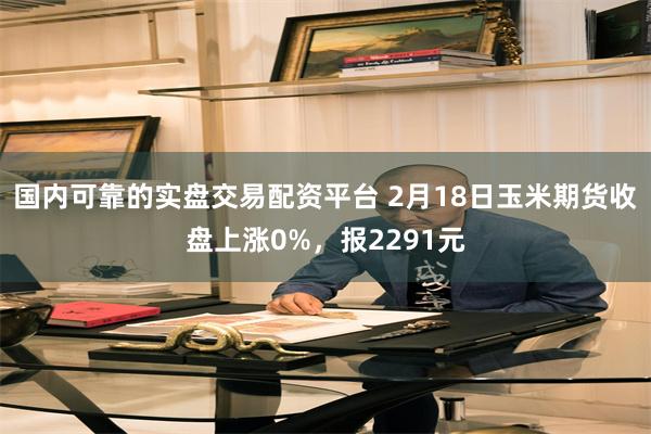 国内可靠的实盘交易配资平台 2月18日玉米期货收盘上涨0%，报2291元