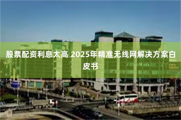 股票配资利息太高 2025年精准无线网解决方案白皮书