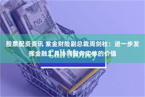 股票配资资讯 紫金财险副总裁周剑秋：进一步发挥金融工具协同服务实体的价值