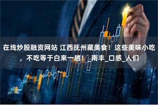 在线炒股融资网站 江西抚州藏美食！这些美味小吃，不吃等于白来一趟！_南丰_口感_人们