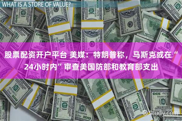 股票配资开户平台 美媒：特朗普称，马斯克或在“24小时内”审查美国防部和教育部支出