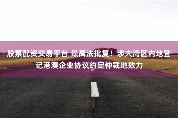 股票配资交易平台 最高法批复！涉大湾区内地登记港澳企业协议约定仲裁地效力