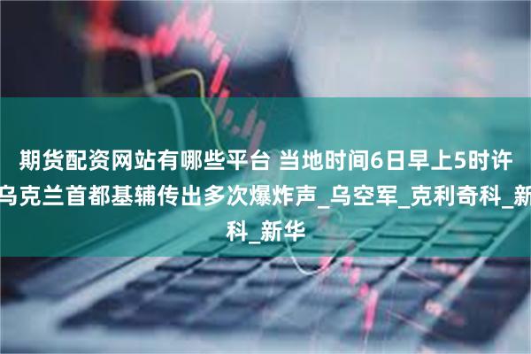 期货配资网站有哪些平台 当地时间6日早上5时许，乌克兰首都基辅传出多次爆炸声_乌空军_克利奇科_新华