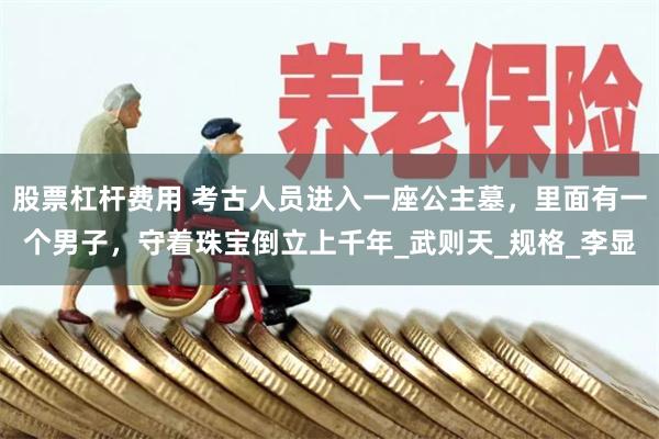 股票杠杆费用 考古人员进入一座公主墓，里面有一个男子，守着珠宝倒立上千年_武则天_规格_李显