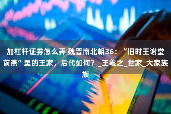 加杠杆证券怎么弄 魏晋南北朝36：“旧时王谢堂前燕”里的王家，后代如何？_王羲之_世家_大家族