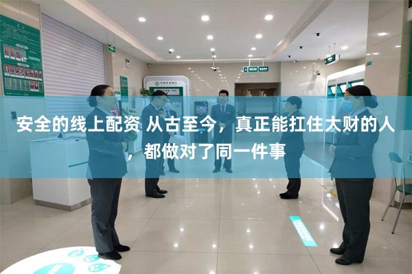 安全的线上配资 从古至今，真正能扛住大财的人，都做对了同一件事