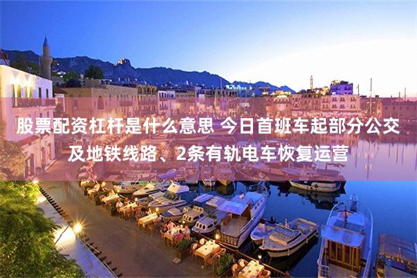 股票配资杠杆是什么意思 今日首班车起部分公交及地铁线路、2条有轨电车恢复运营