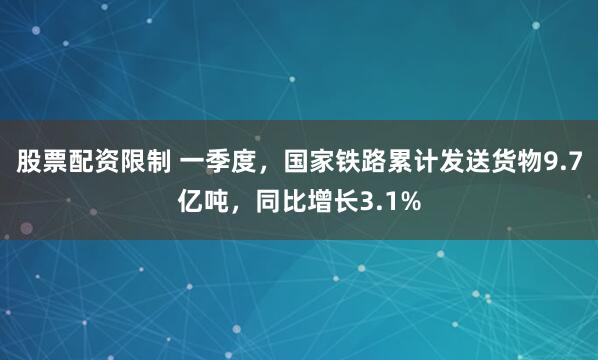 股票配资限制 一季度，国家铁路累计发送货物9.7亿吨，同比增长3.1%