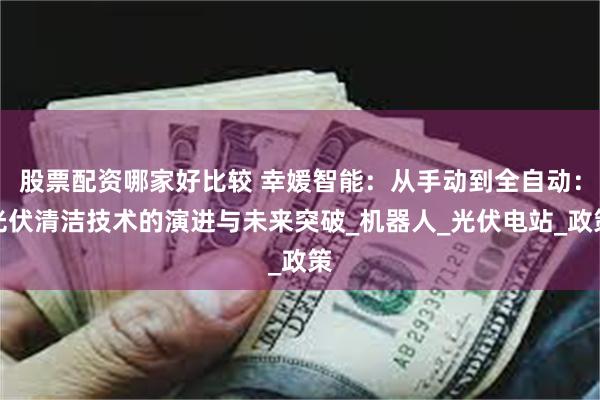 股票配资哪家好比较 幸媛智能：从手动到全自动：光伏清洁技术的演进与未来突破_机器人_光伏电站_政策