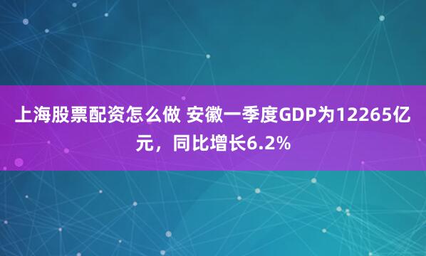 上海股票配资怎么做 安徽一季度GDP为12265亿元，同比增长6.2%