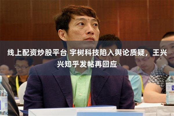 线上配资炒股平台 宇树科技陷入舆论质疑，王兴兴知乎发帖再回应