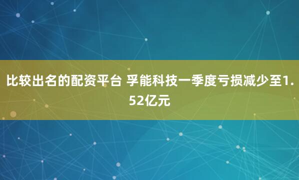 比较出名的配资平台 孚能科技一季度亏损减少至1.52亿元
