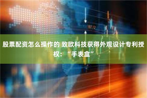 股票配资怎么操作的 致欧科技获得外观设计专利授权：“手表盒”