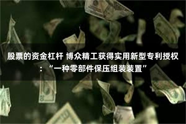 股票的资金杠杆 博众精工获得实用新型专利授权：“一种零部件保压组装装置”