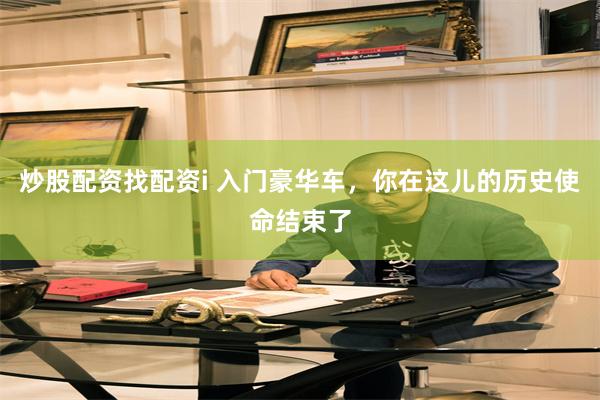 炒股配资找配资i 入门豪华车，你在这儿的历史使命结束了