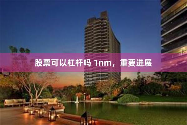 股票可以杠杆吗 1nm，重要进展