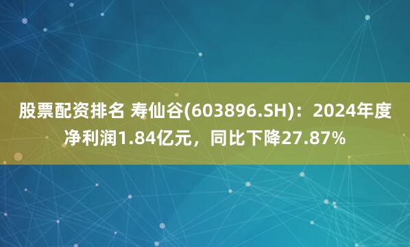股票配资排名 寿仙谷(603896.SH)：2024年度净利润1.84亿元，同比下降27.87%