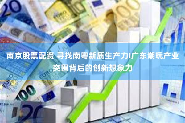 南京股票配资 寻找南粤新质生产力I广东潮玩产业突围背后的创新想象力