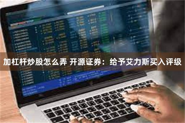 加杠杆炒股怎么弄 开源证券：给予艾力斯买入评级
