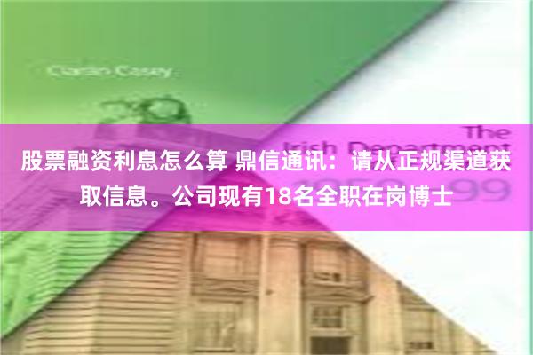 股票融资利息怎么算 鼎信通讯：请从正规渠道获取信息。公司现有18名全职在岗博士
