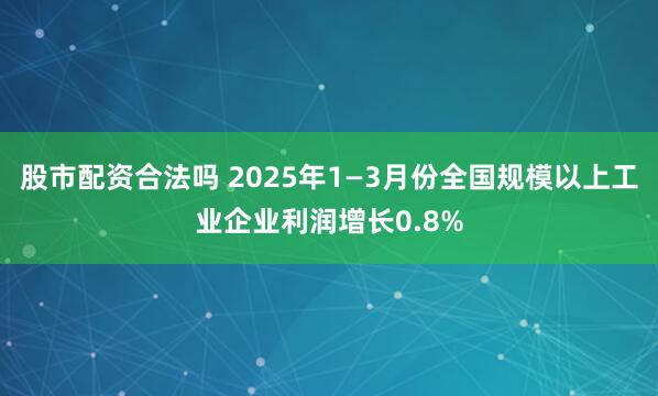 股市配资合法吗 2025年1—3月份全国规模以上工业企业利润增长0.8%