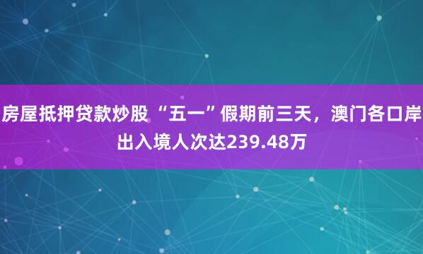 房屋抵押贷款炒股 “五一”假期前三天，澳门各口岸出入境人次达239.48万