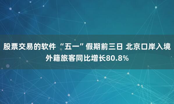 股票交易的软件 “五一”假期前三日 北京口岸入境外籍旅客同比增长80.8%