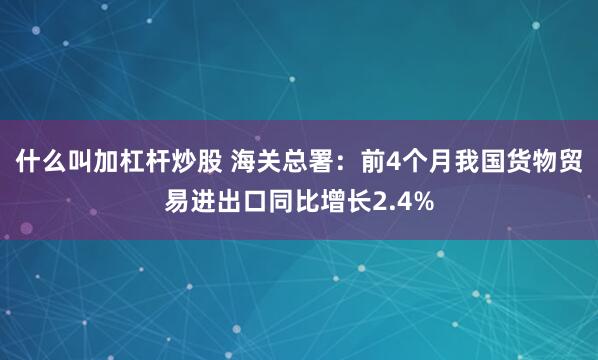 什么叫加杠杆炒股 海关总署：前4个月我国货物贸易进出口同比增长2.4%