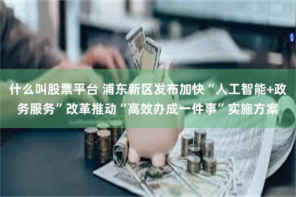 什么叫股票平台 浦东新区发布加快“人工智能+政务服务”改革推动“高效办成一件事”实施方案