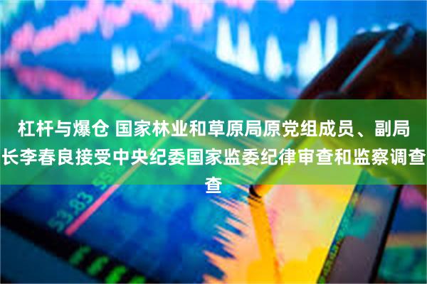 杠杆与爆仓 国家林业和草原局原党组成员、副局长李春良接受中央纪委国家监委纪律审查和监察调查