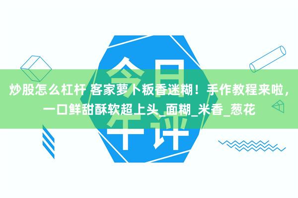 炒股怎么杠杆 客家萝卜粄香迷糊！手作教程来啦，一口鲜甜酥软超上头_面糊_米香_葱花