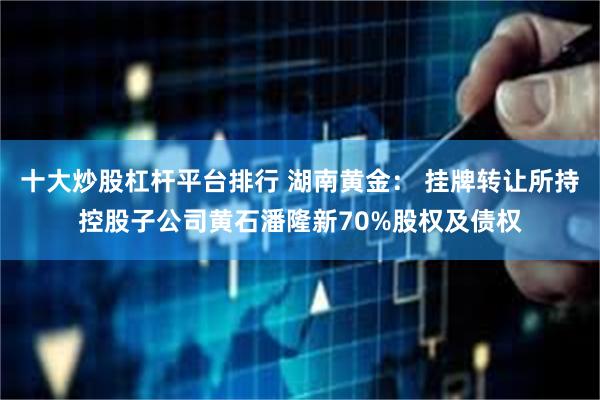 十大炒股杠杆平台排行 湖南黄金： 挂牌转让所持控股子公司黄石潘隆新70%股权及债权