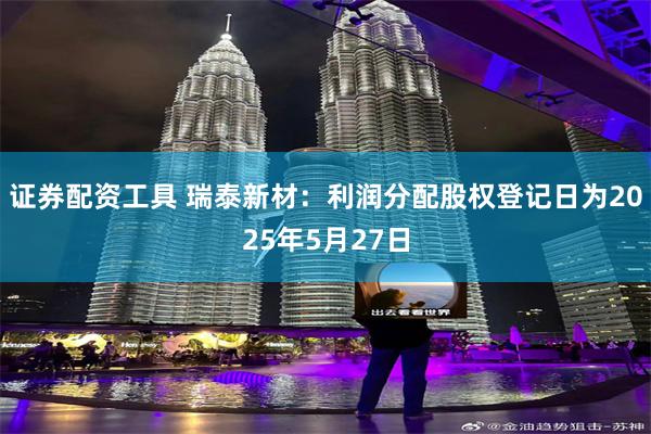 证券配资工具 瑞泰新材：利润分配股权登记日为2025年5月27日
