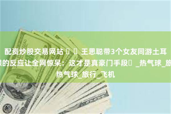 配资炒股交易网站 ​​王思聪带3个女友同游土耳其！懒懒的反应让全网惊呆：这才是真豪门手段​_热气球_旅行_飞机