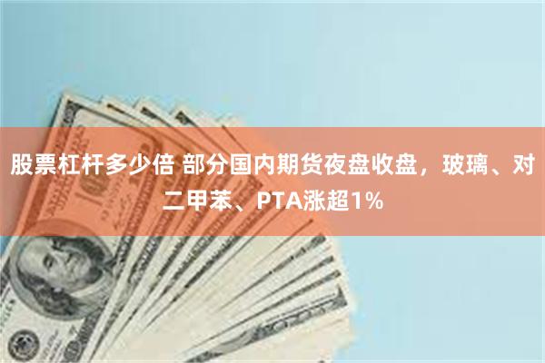 股票杠杆多少倍 部分国内期货夜盘收盘，玻璃、对二甲苯、PTA涨超1%