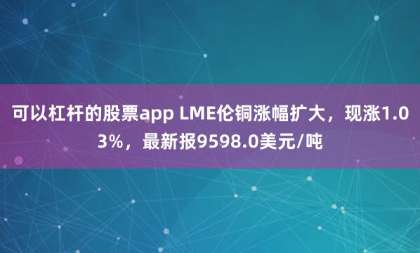 可以杠杆的股票app LME伦铜涨幅扩大，现涨1.03%，最新报9598.0美元/吨