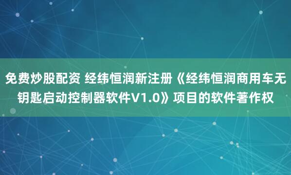 免费炒股配资 经纬恒润新注册《经纬恒润商用车无钥匙启动控制器软件V1.0》项目的软件著作权