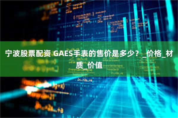 宁波股票配资 GAES手表的售价是多少？_价格_材质_价值