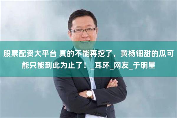 股票配资大平台 真的不能再挖了，黄杨钿甜的瓜可能只能到此为止了！_耳环_网友_于明星