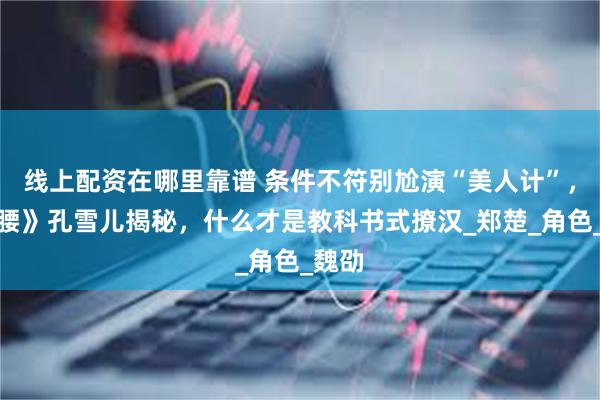 线上配资在哪里靠谱 条件不符别尬演“美人计”，《折腰》孔雪儿揭秘，什么才是教科书式撩汉_郑楚_角色_魏劭